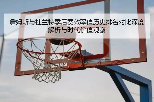 詹姆斯与杜兰特季后赛效率值历史排名对比深度解析与时代价值观察