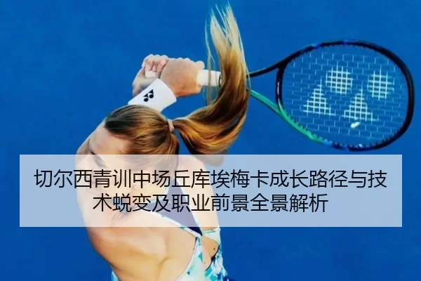 切尔西青训中场丘库埃梅卡成长路径与技术蜕变及职业前景全景解析