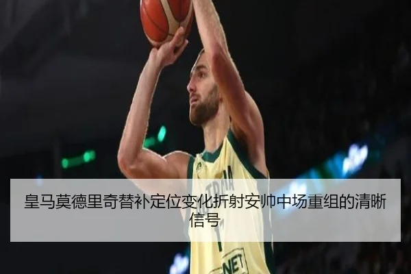 皇马莫德里奇替补定位变化折射安帅中场重组的清晰信号