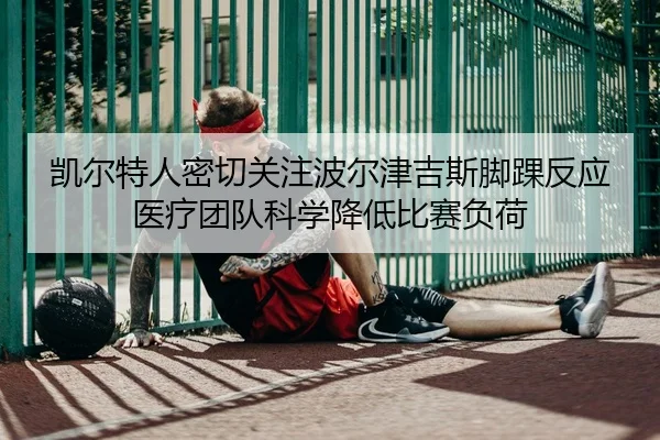 凯尔特人密切关注波尔津吉斯脚踝反应医疗团队科学降低比赛负荷